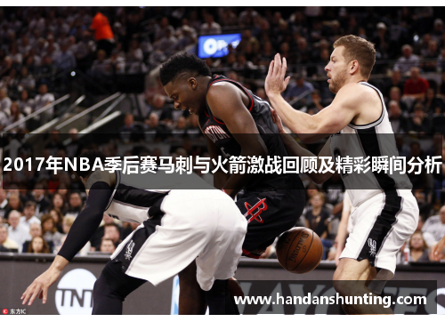 2017年NBA季后赛马刺与火箭激战回顾及精彩瞬间分析
