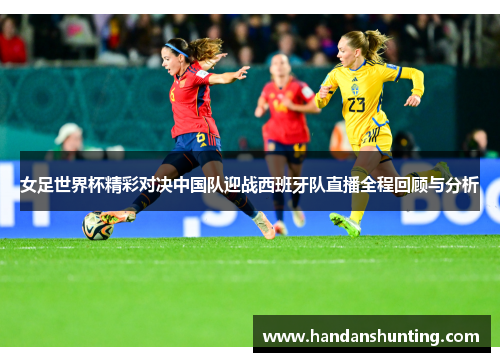 女足世界杯精彩对决中国队迎战西班牙队直播全程回顾与分析